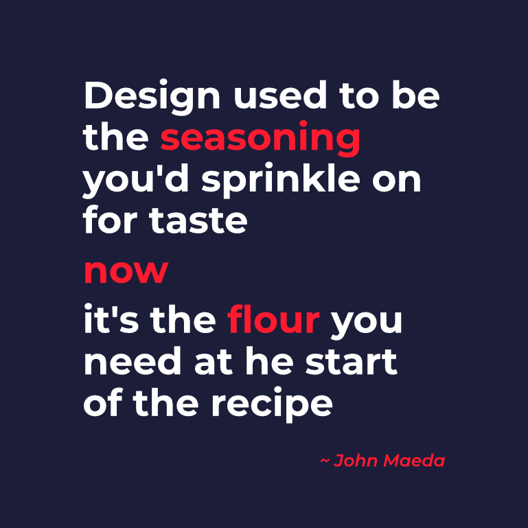 Quote van John Maeda: "Design used to be the seasoning you'd sprinkle on for taste. Now it's the flour you need at the start of the recipe." Deze quote toont aan dat goed design zorgt voor een hoger rendement binnen je organisatie.